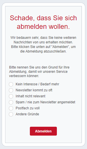 Auch mit viel Mühe und Sorgfalt kann es passieren, dass Abonnent:innen sich vom Newsletter abmelden - je genauer Sie die Gründe dafür kennen, desto schneller können Sie Ihren Newsletter optimieren. Fragen Sie am Besten bei der Abmeldung nach den Gründen, um daraus für die Zukunft zu lernen. Je genauer Sie die Gründe abfragen, umso einfacher ist es für Sie, Ihren Newsletter zu optimieren.